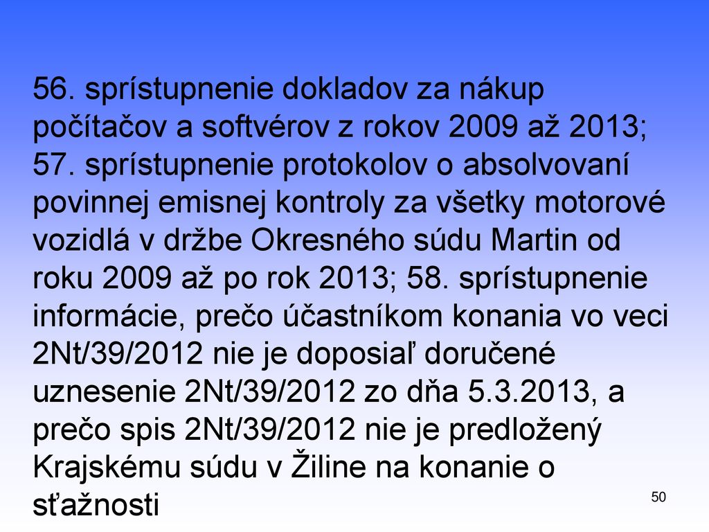 56. sprístupnenie dokladov za nákup počítačov a softvérov z rokov 2009 až 2013; 57. sprístupnenie protokolov o absolvovaní povinnej emisnej kontroly za všetky motorové vozidlá v držbe Okresného súdu Martin od roku 2009 až po rok 2013; 58. sprístupnenie informácie, prečo účastníkom konania vo veci 2Nt/39/2012 nie je doposiaľ doručené uznesenie 2Nt/39/2012 zo dňa , a prečo spis 2Nt/39/2012 nie je predložený Krajskému súdu v Žiline na konanie o sťažnosti