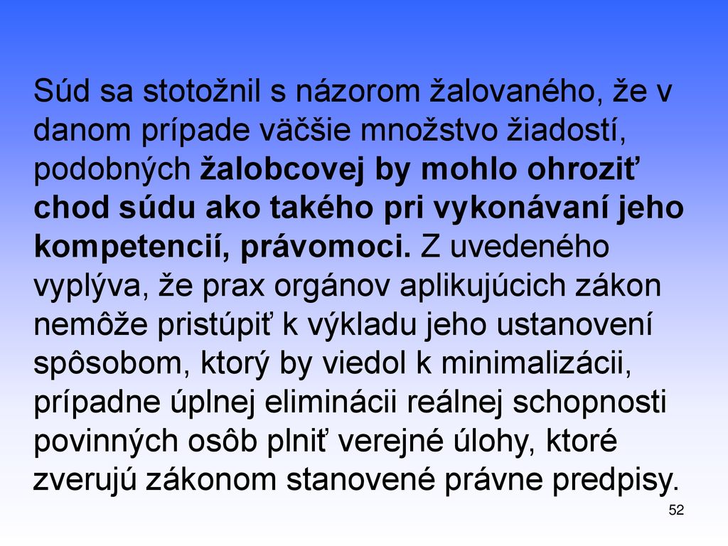 Súd sa stotožnil s názorom žalovaného, že v danom prípade väčšie množstvo žiadostí, podobných žalobcovej by mohlo ohroziť chod súdu ako takého pri vykonávaní jeho kompetencií, právomoci. Z uvedeného vyplýva, že prax orgánov aplikujúcich zákon nemôže pristúpiť k výkladu jeho ustanovení spôsobom, ktorý by viedol k minimalizácii, prípadne úplnej eliminácii reálnej schopnosti povinných osôb plniť verejné úlohy, ktoré zverujú zákonom stanovené právne predpisy.