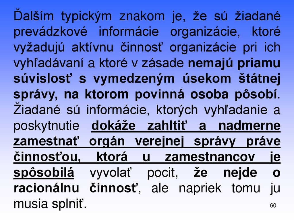 Ďalším typickým znakom je, že sú žiadané prevádzkové informácie organizácie, ktoré vyžadujú aktívnu činnosť organizácie pri ich vyhľadávaní a ktoré v zásade nemajú priamu súvislosť s vymedzeným úsekom štátnej správy, na ktorom povinná osoba pôsobí. Žiadané sú informácie, ktorých vyhľadanie a poskytnutie dokáže zahltiť a nadmerne zamestnať orgán verejnej správy práve činnosťou, ktorá u zamestnancov je spôsobilá vyvolať pocit, že nejde o racionálnu činnosť, ale napriek tomu ju musia splniť.