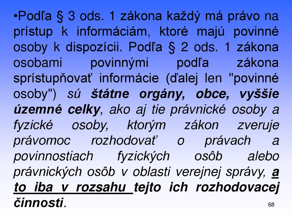 Podľa § 3 ods. 1 zákona každý má právo na prístup k informáciám, ktoré majú povinné osoby k dispozícii. Podľa § 2 ods. 1 zákona osobami povinnými podľa zákona sprístupňovať informácie (ďalej len povinné osoby ) sú štátne orgány, obce, vyššie územné celky, ako aj tie právnické osoby a fyzické osoby, ktorým zákon zveruje právomoc rozhodovať o právach a povinnostiach fyzických osôb alebo právnických osôb v oblasti verejnej správy, a to iba v rozsahu tejto ich rozhodovacej činnosti.