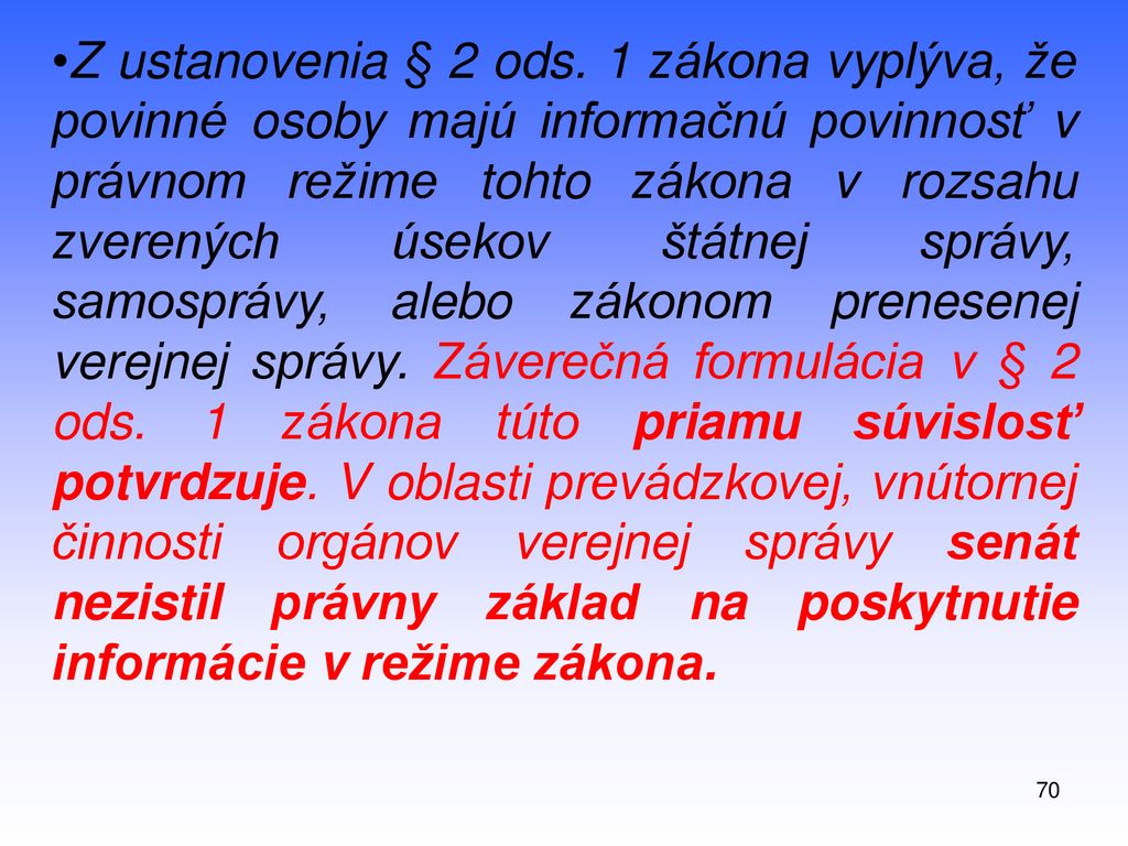 Z ustanovenia § 2 ods. 1 zákona vyplýva, že povinné osoby majú informačnú povinnosť v právnom režime tohto zákona v rozsahu zverených úsekov štátnej správy, samosprávy, alebo zákonom prenesenej verejnej správy. Záverečná formulácia v § 2 ods. 1 zákona túto priamu súvislosť potvrdzuje. V oblasti prevádzkovej, vnútornej činnosti orgánov verejnej správy senát nezistil právny základ na poskytnutie informácie v režime zákona.