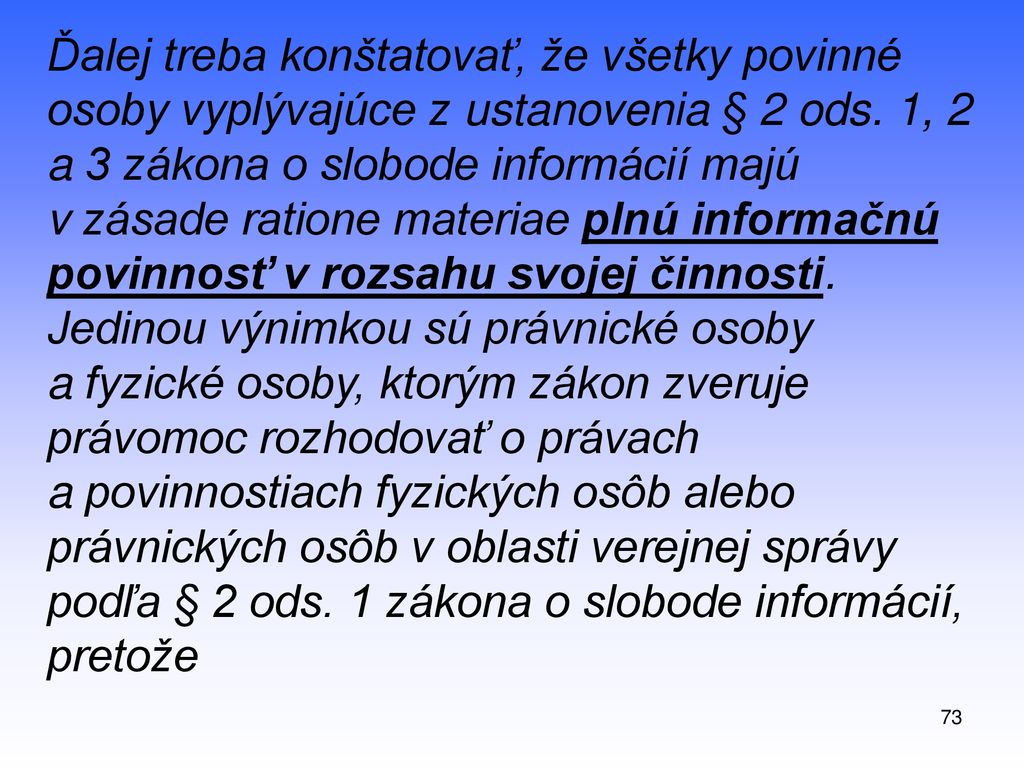 Ďalej treba konštatovať, že všetky povinné osoby vyplývajúce z ustanovenia § 2 ods. 1, 2 a 3 zákona o slobode informácií majú v zásade ratione materiae plnú informačnú povinnosť v rozsahu svojej činnosti. Jedinou výnimkou sú právnické osoby a fyzické osoby, ktorým zákon zveruje právomoc rozhodovať o právach a povinnostiach fyzických osôb alebo právnických osôb v oblasti verejnej správy podľa § 2 ods. 1 zákona o slobode informácií, pretože