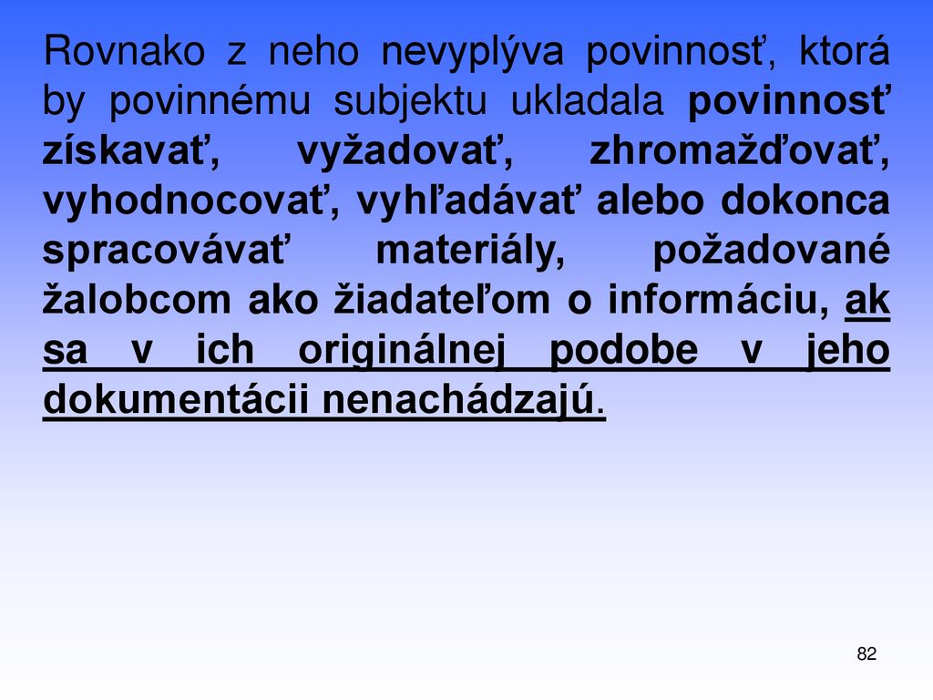Rovnako z neho nevyplýva povinnosť, ktorá by povinnému subjektu ukladala povinnosť získavať, vyžadovať, zhromažďovať, vyhodnocovať, vyhľadávať alebo dokonca spracovávať materiály, požadované žalobcom ako žiadateľom o informáciu, ak sa v ich originálnej podobe v jeho dokumentácii nenachádzajú.