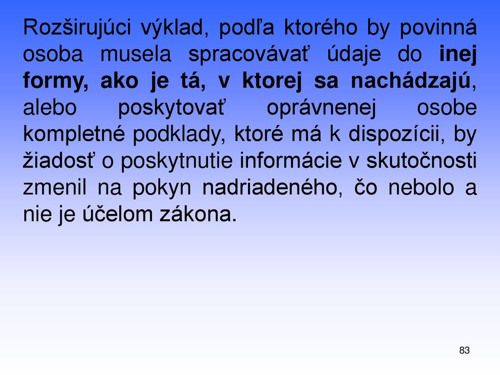 Rozširujúci výklad, podľa ktorého by povinná osoba musela spracovávať údaje do inej formy, ako je tá, v ktorej sa nachádzajú, alebo poskytovať oprávnenej osobe kompletné podklady, ktoré má k dispozícii, by žiadosť o poskytnutie informácie v skutočnosti zmenil na pokyn nadriadeného, čo nebolo a nie je účelom zákona.