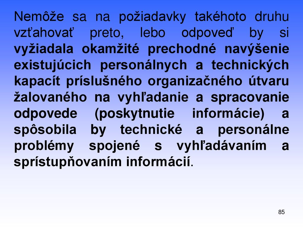 Nemôže sa na požiadavky takéhoto druhu vzťahovať preto, lebo odpoveď by si vyžiadala okamžité prechodné navýšenie existujúcich personálnych a technických kapacít príslušného organizačného útvaru žalovaného na vyhľadanie a spracovanie odpovede (poskytnutie informácie) a spôsobila by technické a personálne problémy spojené s vyhľadávaním a sprístupňovaním informácií.