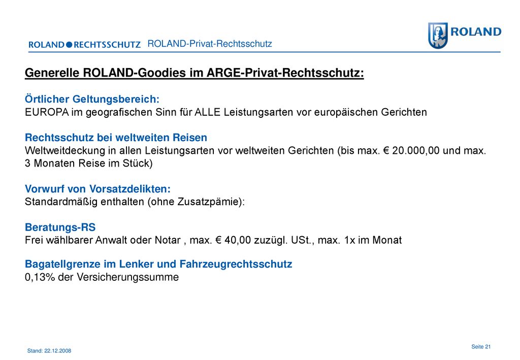 Generelle ROLAND-Goodies im ARGE-Privat-Rechtsschutz: Örtlicher Geltungsbereich: EUROPA im geografischen Sinn für ALLE Leistungsarten vor europäischen Gerichten Rechtsschutz bei weltweiten Reisen Weltweitdeckung in allen Leistungsarten vor weltweiten Gerichten (bis max.