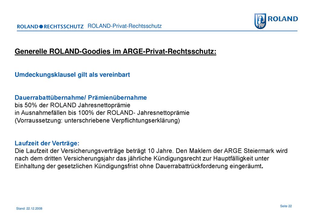 Generelle ROLAND-Goodies im ARGE-Privat-Rechtsschutz: Umdeckungsklausel gilt als vereinbart Dauerrabattübernahme/ Prämienübernahme bis 50% der ROLAND Jahresnettoprämie in Ausnahmefällen bis 100% der ROLAND- Jahresnettoprämie (Vorraussetzung: unterschriebene Verpflichtungserklärung) Laufzeit der Verträge: Die Laufzeit der Versicherungsverträge beträgt 10 Jahre.