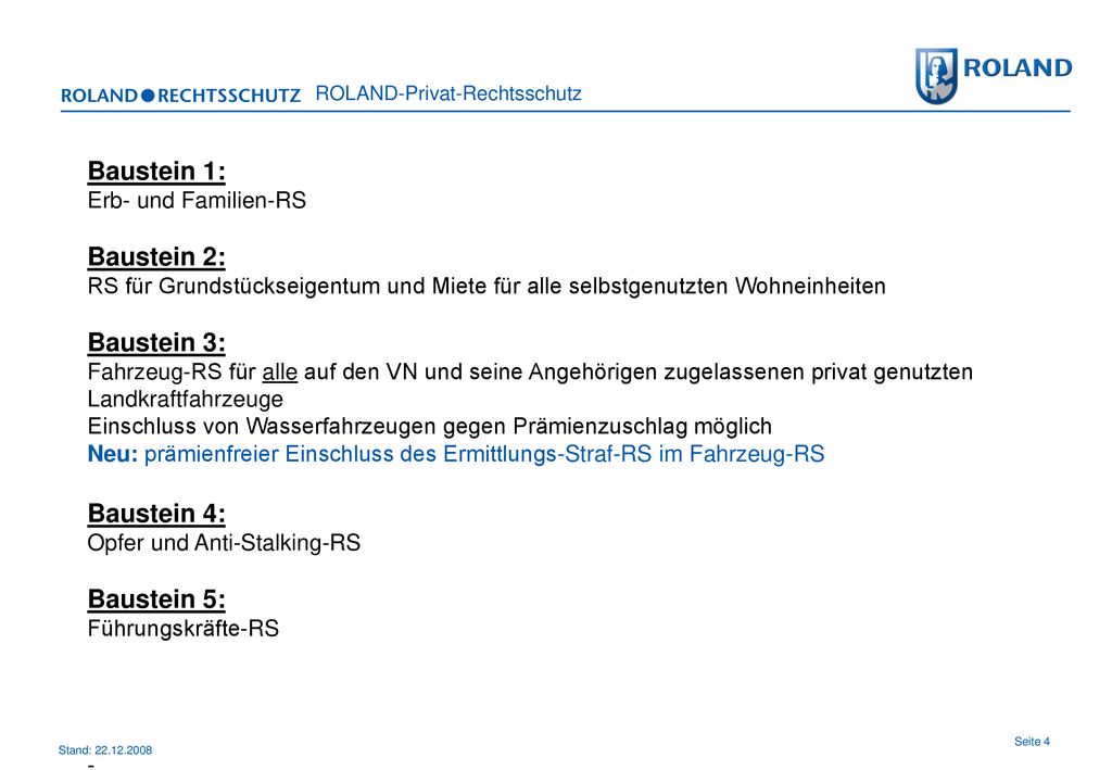 Baustein 1: Erb- und Familien-RS Baustein 2: RS für Grundstückseigentum und Miete für alle selbstgenutzten Wohneinheiten Baustein 3: Fahrzeug-RS für alle auf den VN und seine Angehörigen zugelassenen privat genutzten Landkraftfahrzeuge Einschluss von Wasserfahrzeugen gegen Prämienzuschlag möglich Neu: prämienfreier Einschluss des Ermittlungs-Straf-RS im Fahrzeug-RS Baustein 4: Opfer und Anti-Stalking-RS Baustein 5: Führungskräfte-RS -.