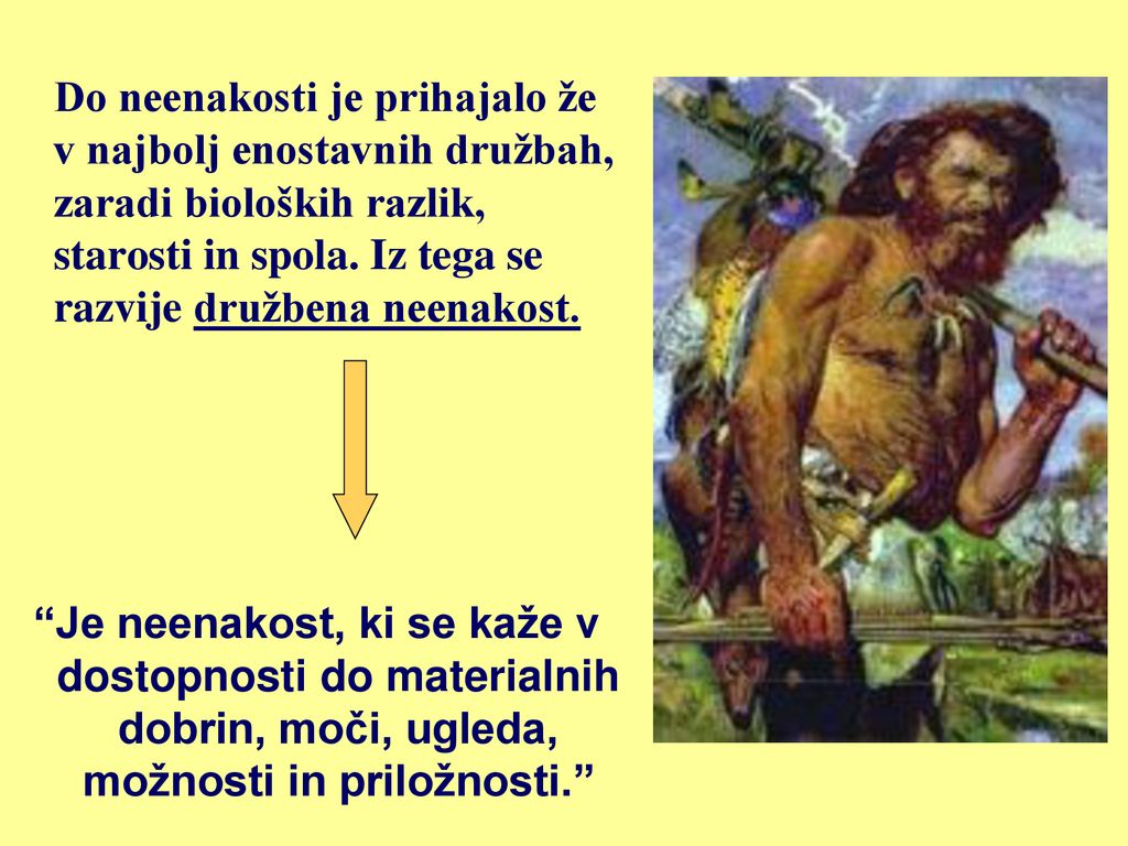 Do neenakosti je prihajalo že v najbolj enostavnih družbah, zaradi bioloških razlik, starosti in spola. Iz tega se razvije družbena neenakost.