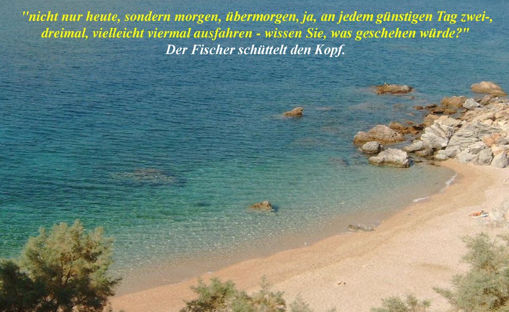 nicht nur heute, sondern morgen, übermorgen, ja, an jedem günstigen Tag zwei-, dreimal, vielleicht viermal ausfahren - wissen Sie, was geschehen würde Der Fischer schüttelt den Kopf.