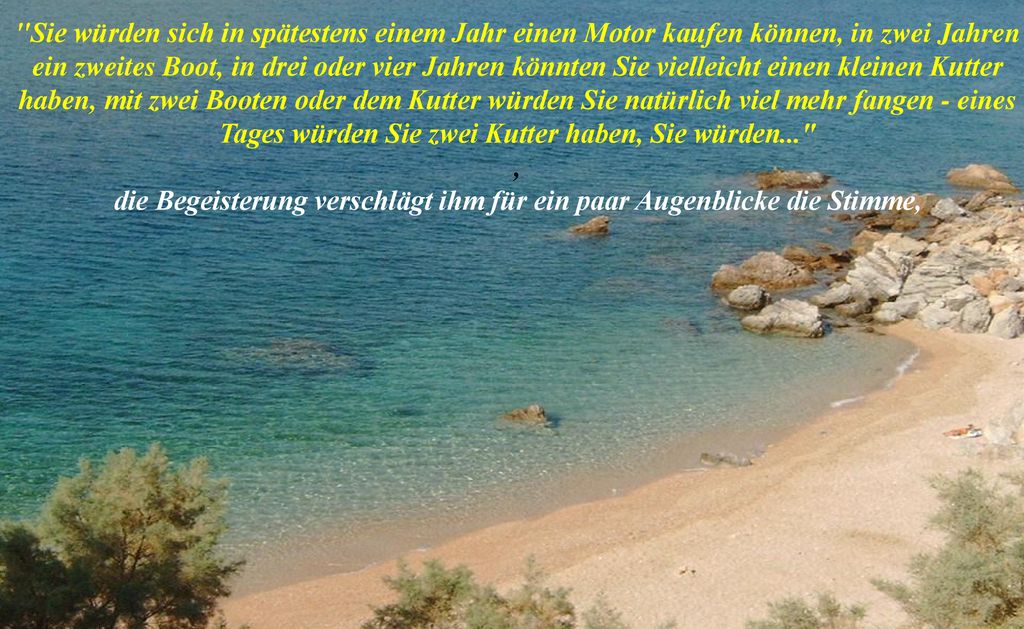 Sie würden sich in spätestens einem Jahr einen Motor kaufen können, in zwei Jahren ein zweites Boot, in drei oder vier Jahren könnten Sie vielleicht einen kleinen Kutter haben, mit zwei Booten oder dem Kutter würden Sie natürlich viel mehr fangen - eines Tages würden Sie zwei Kutter haben, Sie würden... , die Begeisterung verschlägt ihm für ein paar Augenblicke die Stimme,