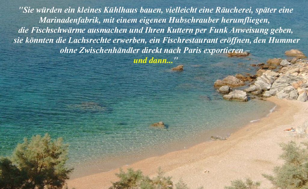 Sie würden ein kleines Kühlhaus bauen, vielleicht eine Räucherei, später eine Marinadenfabrik, mit einem eigenen Hubschrauber herumfliegen,