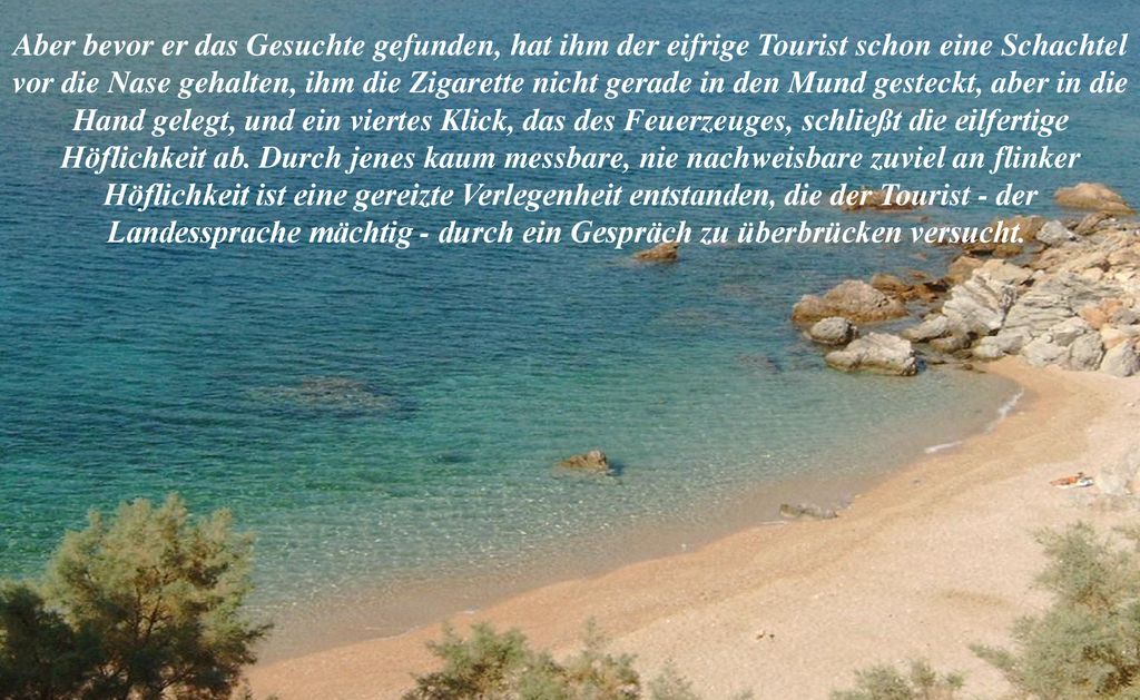 Aber bevor er das Gesuchte gefunden, hat ihm der eifrige Tourist schon eine Schachtel vor die Nase gehalten, ihm die Zigarette nicht gerade in den Mund gesteckt, aber in die Hand gelegt, und ein viertes Klick, das des Feuerzeuges, schließt die eilfertige Höflichkeit ab.