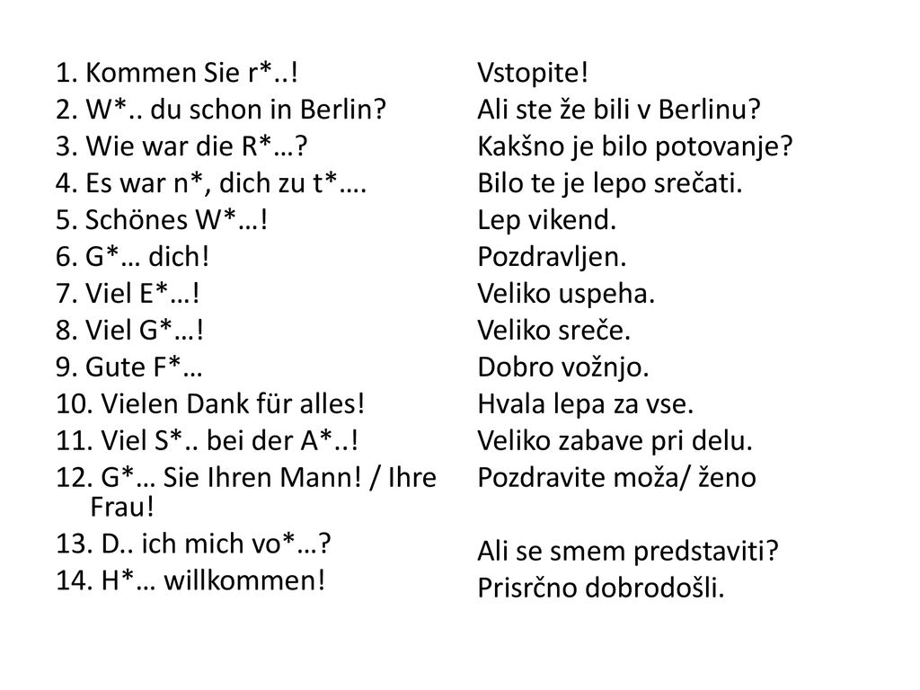 1. Kommen Sie r*..! 2. W*.. du schon in Berlin 3. Wie war die R*… 4. Es war n*, dich zu t*…. 5. Schönes W*…!