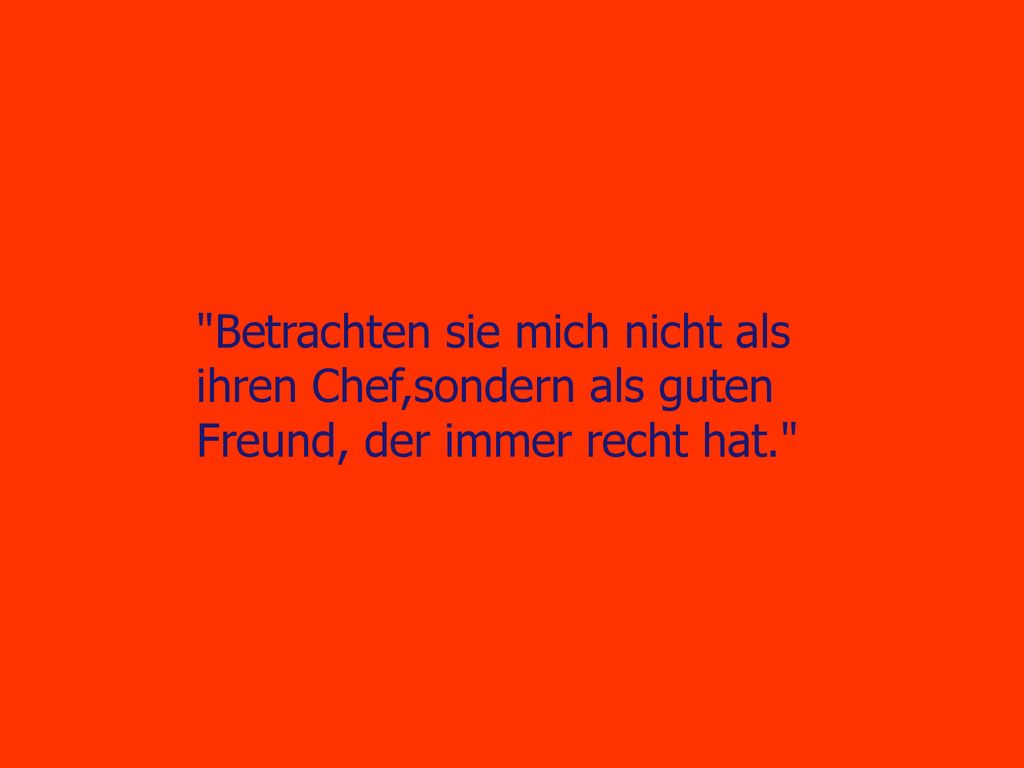 Betrachten sie mich nicht als ihren Chef,sondern als guten Freund, der immer recht hat.