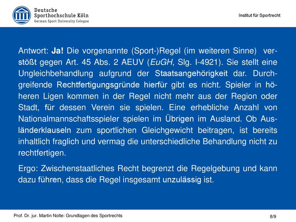Antwort: Ja! Die vorgenannte (Sport-)Regel (im weiteren Sinne) ver- stößt gegen Art. 45 Abs. 2 AEUV (EuGH, Slg. I-4921). Sie stellt eine Ungleichbehandlung aufgrund der Staatsangehörigkeit dar. Durch- greifende Rechtfertigungsgründe hierfür gibt es nicht. Spieler in hö- heren Ligen kommen in der Regel nicht mehr aus der Region oder Stadt, für dessen Verein sie spielen. Eine erhebliche Anzahl von Nationalmannschaftsspieler spielen im Übrigen im Ausland. Ob Aus- länderklauseln zum sportlichen Gleichgewicht beitragen, ist bereits inhaltlich fraglich und vermag die unterschiedliche Behandlung nicht zu rechtfertigen.