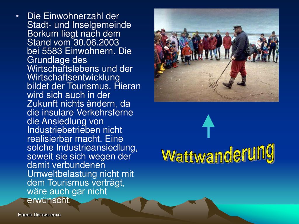 Die Einwohnerzahl der Stadt- und Inselgemeinde Borkum liegt nach dem Stand vom bei 5583 Einwohnern. Die Grundlage des Wirtschaftslebens und der Wirtschaftsentwicklung bildet der Tourismus. Hieran wird sich auch in der Zukunft nichts ändern, da die insulare Verkehrsferne die Ansiedlung von Industriebetrieben nicht realisierbar macht. Eine solche Industrieansiedlung, soweit sie sich wegen der damit verbundenen Umweltbelastung nicht mit dem Tourismus verträgt, wäre auch gar nicht erwünscht.