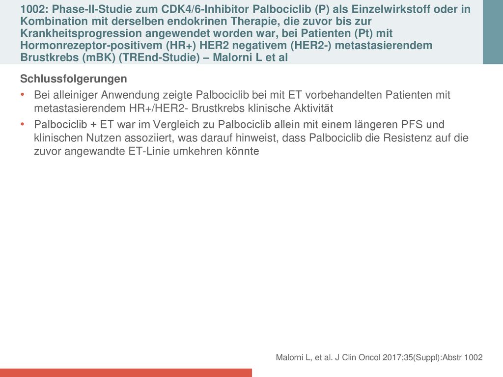 1002: Phase-II-Studie zum CDK4/6-Inhibitor Palbociclib (P) als Einzelwirkstoff oder in Kombination mit derselben endokrinen Therapie, die zuvor bis zur Krankheitsprogression angewendet worden war, bei Patienten (Pt) mit Hormonrezeptor-positivem (HR+) HER2 negativem (HER2-) metastasierendem Brustkrebs (mBK) (TREnd-Studie) – Malorni L et al