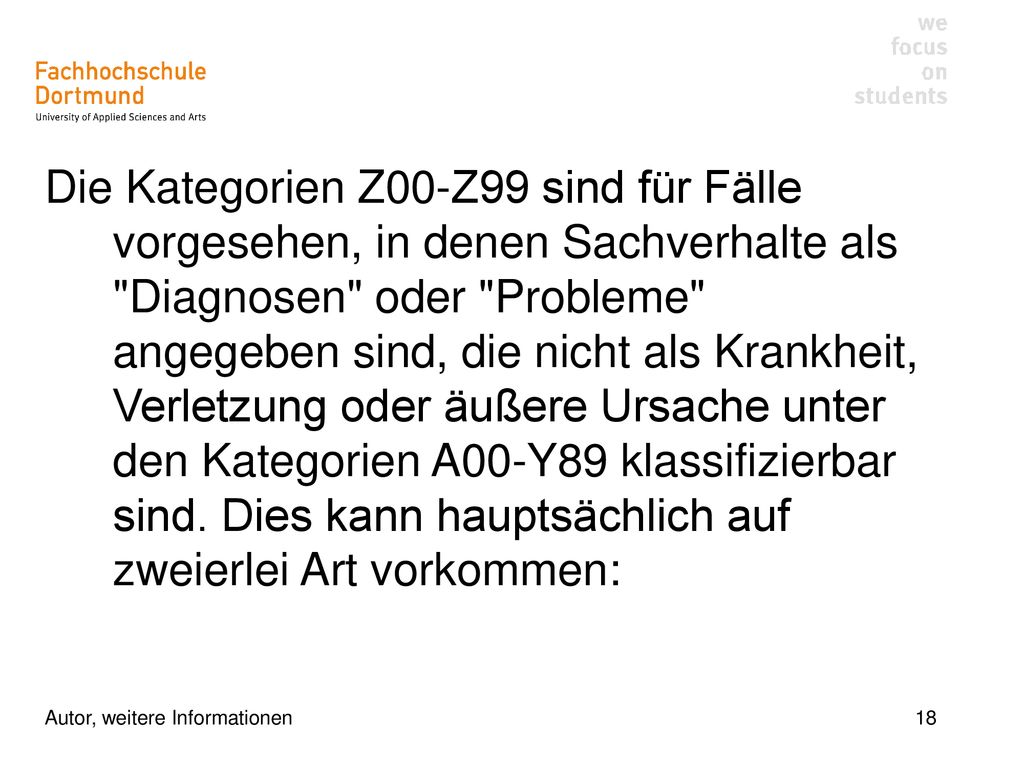 Die Kategorien Z00-Z99 sind für Fälle vorgesehen, in denen Sachverhalte als Diagnosen oder Probleme angegeben sind, die nicht als Krankheit, Verletzung oder äußere Ursache unter den Kategorien A00-Y89 klassifizierbar sind. Dies kann hauptsächlich auf zweierlei Art vorkommen: