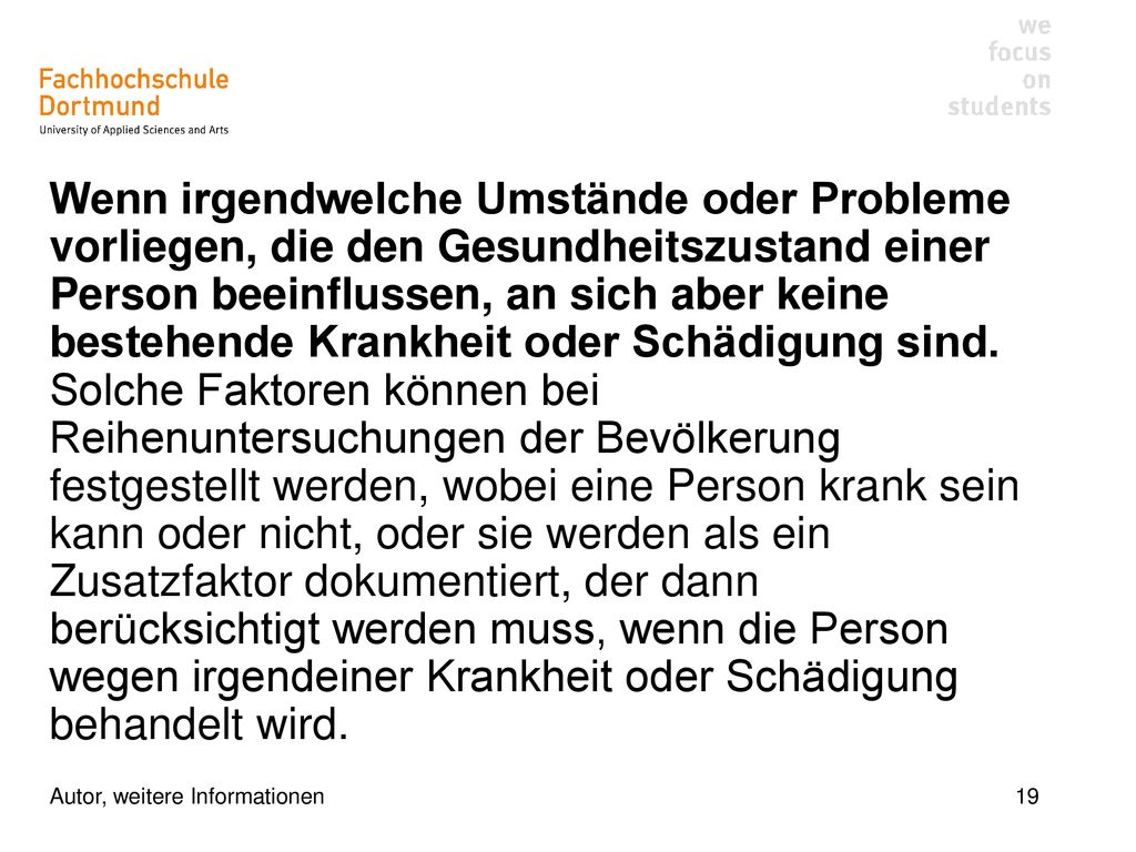 Wenn irgendwelche Umstände oder Probleme vorliegen, die den Gesundheitszustand einer Person beeinflussen, an sich aber keine bestehende Krankheit oder Schädigung sind. Solche Faktoren können bei Reihenuntersuchungen der Bevölkerung festgestellt werden, wobei eine Person krank sein kann oder nicht, oder sie werden als ein Zusatzfaktor dokumentiert, der dann berücksichtigt werden muss, wenn die Person wegen irgendeiner Krankheit oder Schädigung behandelt wird.
