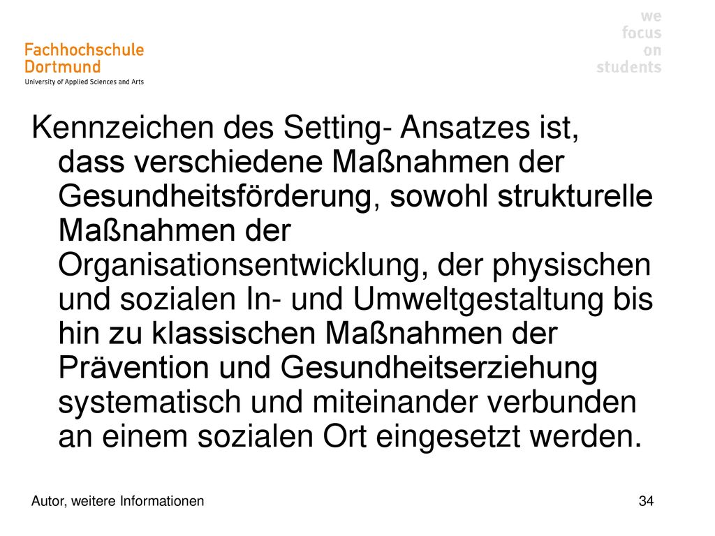 Kennzeichen des Setting- Ansatzes ist, dass verschiedene Maßnahmen der Gesundheitsförderung, sowohl strukturelle Maßnahmen der Organisationsentwicklung, der physischen und sozialen In- und Umweltgestaltung bis hin zu klassischen Maßnahmen der Prävention und Gesundheitserziehung systematisch und miteinander verbunden an einem sozialen Ort eingesetzt werden.