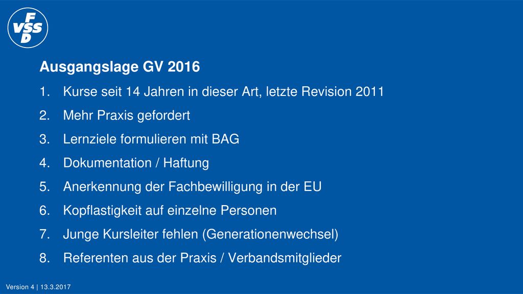 Ausgangslage GV Kurse seit 14 Jahren in dieser Art, letzte Revision Mehr Praxis gefordert 3. Lernziele formulieren mit BAG 4. Dokumentation / Haftung 5. Anerkennung der Fachbewilligung in der EU 6. Kopflastigkeit auf einzelne Personen 7. Junge Kursleiter fehlen (Generationenwechsel) 8. Referenten aus der Praxis / Verbandsmitglieder