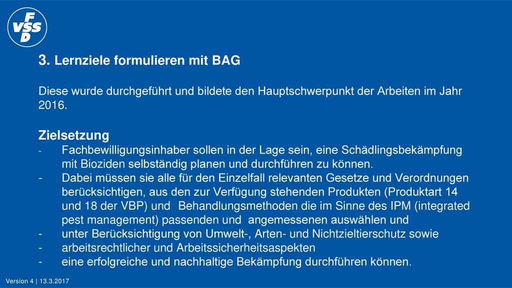 3. Lernziele formulieren mit BAG Diese wurde durchgeführt und bildete den Hauptschwerpunkt der Arbeiten im Jahr Zielsetzung - Fachbewilligungsinhaber sollen in der Lage sein, eine Schädlingsbekämpfung mit Bioziden selbständig planen und durchführen zu können. - Dabei müssen sie alle für den Einzelfall relevanten Gesetze und Verordnungen berücksichtigen, aus den zur Verfügung stehenden Produkten (Produktart 14 und 18 der VBP) und Behandlungsmethoden die im Sinne des IPM (integrated pest management) passenden und angemessenen auswählen und - unter Berücksichtigung von Umwelt-, Arten- und Nichtzieltierschutz sowie - arbeitsrechtlicher und Arbeitssicherheitsaspekten - eine erfolgreiche und nachhaltige Bekämpfung durchführen können.