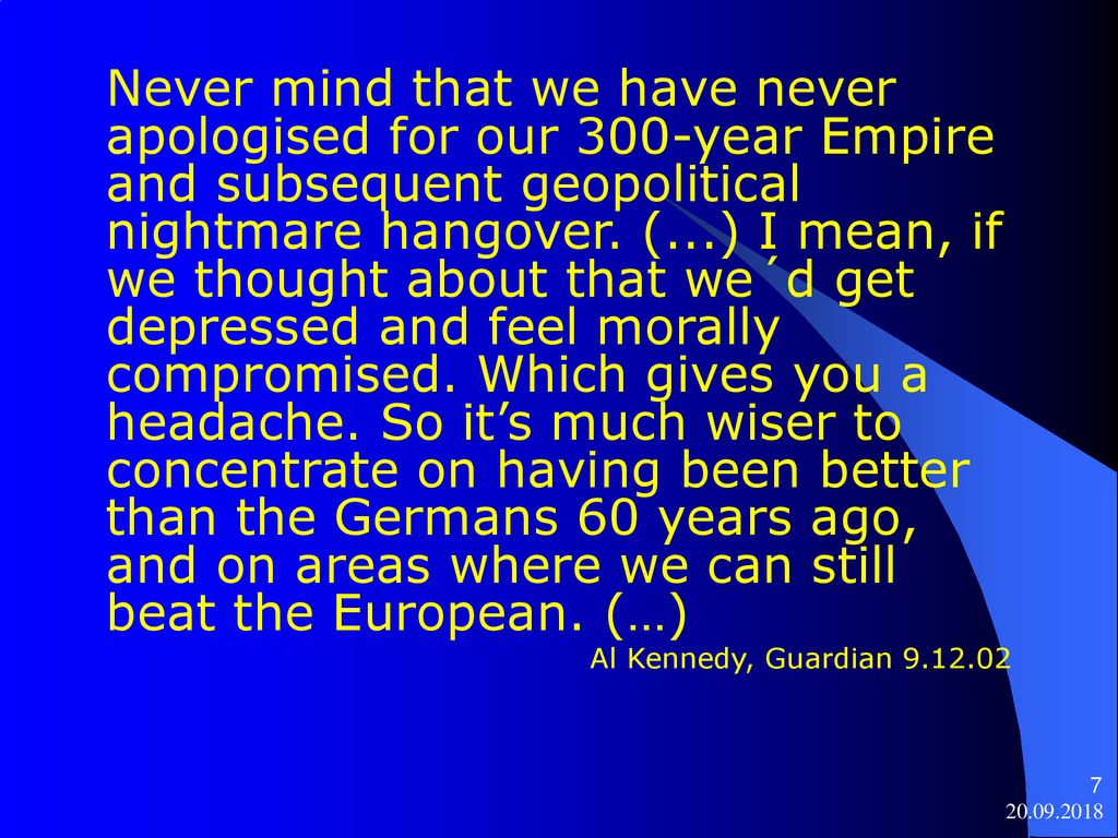 Never mind that we have never apologised for our 300-year Empire and subsequent geopolitical nightmare hangover. (...) I mean, if we thought about that we´d get depressed and feel morally compromised. Which gives you a headache. So it’s much wiser to concentrate on having been better than the Germans 60 years ago, and on areas where we can still beat the European. (…)