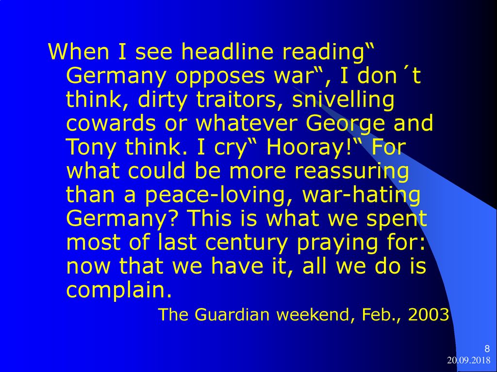 When I see headline reading Germany opposes war , I don´t think, dirty traitors, snivelling cowards or whatever George and Tony think. I cry Hooray! For what could be more reassuring than a peace-loving, war-hating Germany This is what we spent most of last century praying for: now that we have it, all we do is complain.