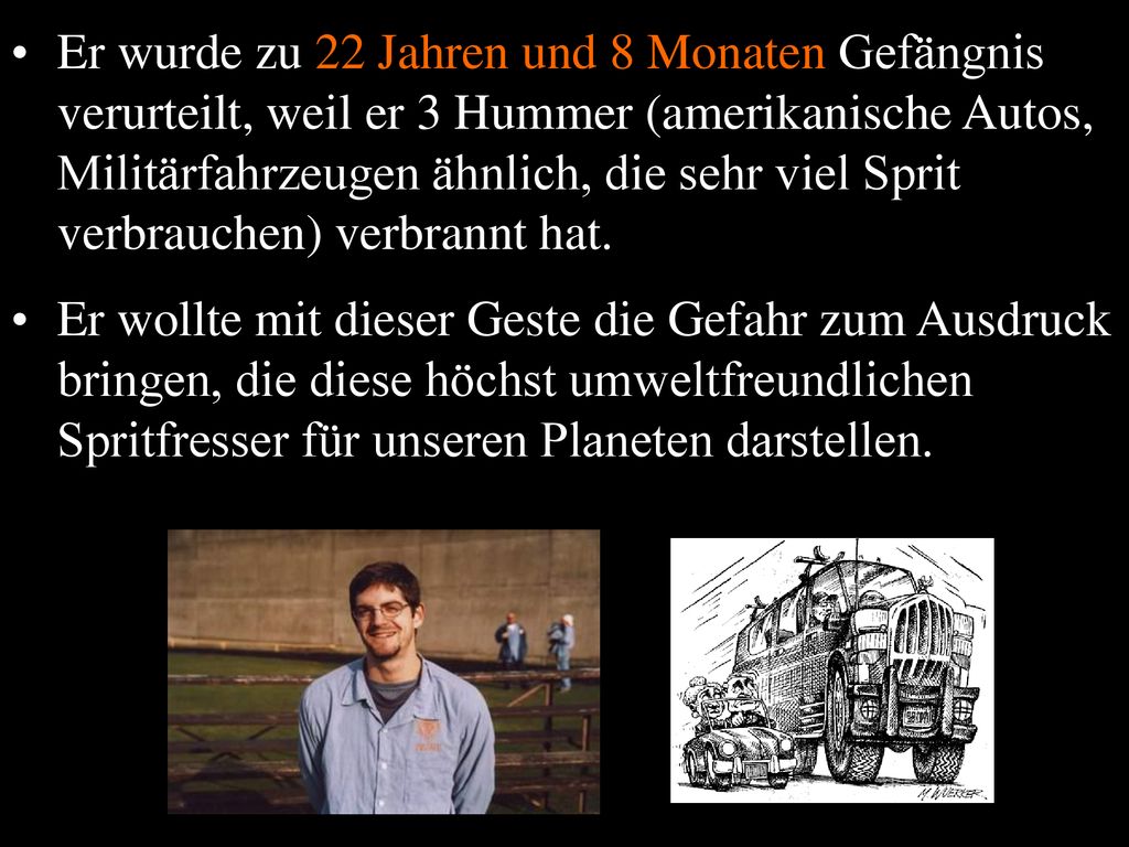 Er wurde zu 22 Jahren und 8 Monaten Gefängnis verurteilt, weil er 3 Hummer (amerikanische Autos, Militärfahrzeugen ähnlich, die sehr viel Sprit verbrauchen) verbrannt hat.