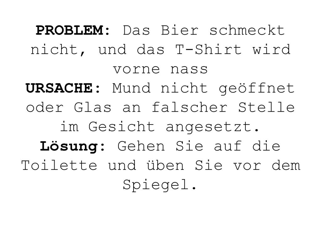 PROBLEM: Das Bier schmeckt nicht, und das T-Shirt wird vorne nass URSACHE: Mund nicht geöffnet oder Glas an falscher Stelle im Gesicht angesetzt.