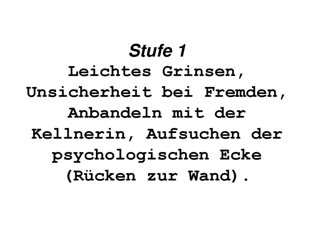 Stufe 1 Leichtes Grinsen, Unsicherheit bei Fremden, Anbandeln mit der Kellnerin, Aufsuchen der psychologischen Ecke (Rücken zur Wand).