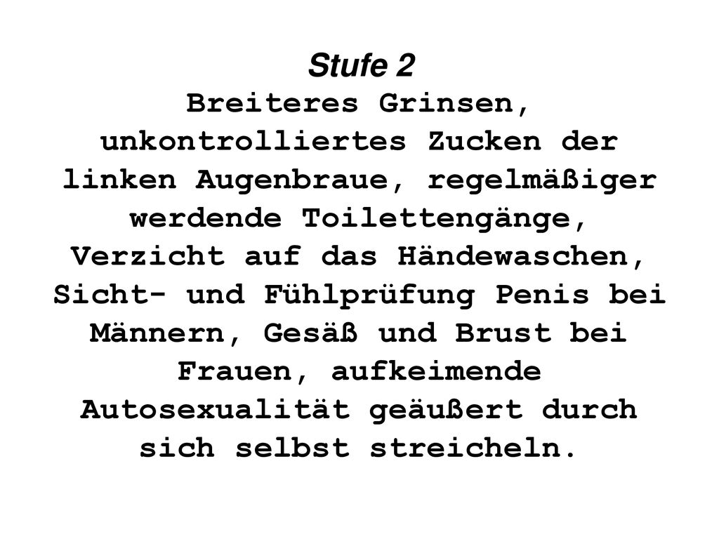 Stufe 2 Breiteres Grinsen, unkontrolliertes Zucken der linken Augenbraue, regelmäßiger werdende Toilettengänge, Verzicht auf das Händewaschen, Sicht- und Fühlprüfung Penis bei Männern, Gesäß und Brust bei Frauen, aufkeimende Autosexualität geäußert durch sich selbst streicheln.
