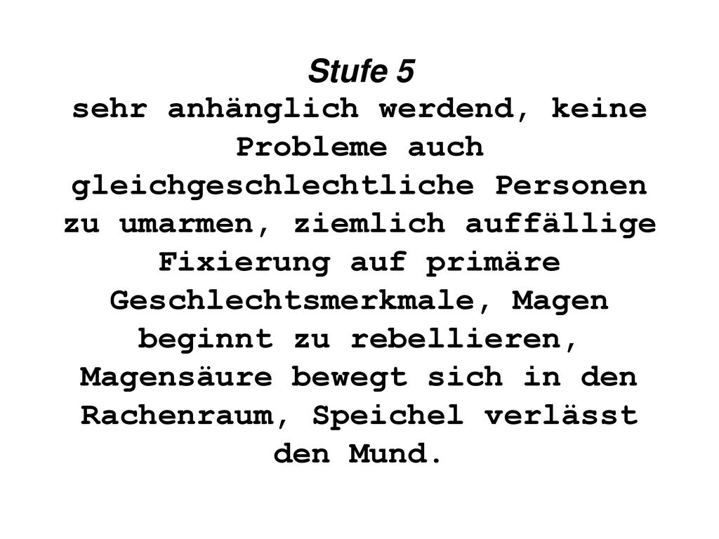 Stufe 5 sehr anhänglich werdend, keine Probleme auch gleichgeschlechtliche Personen zu umarmen, ziemlich auffällige Fixierung auf primäre Geschlechtsmerkmale, Magen beginnt zu rebellieren, Magensäure bewegt sich in den Rachenraum, Speichel verlässt den Mund.