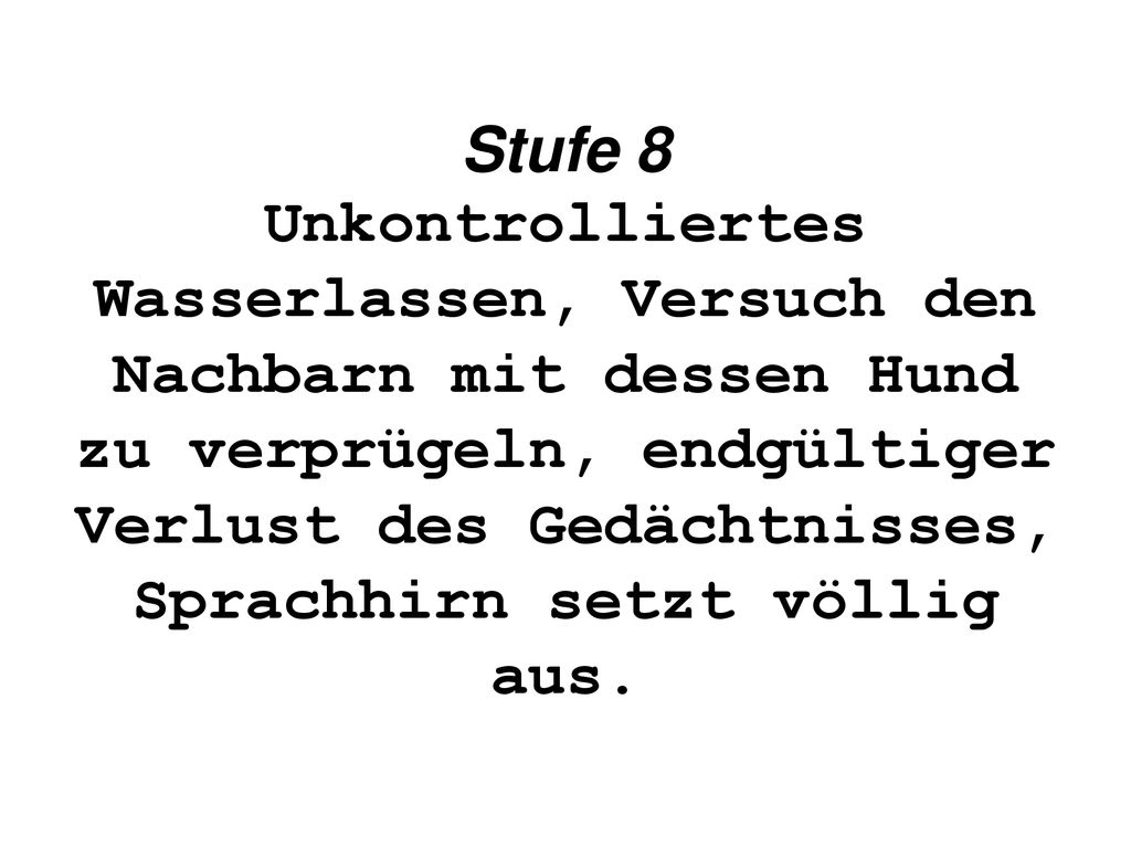 Stufe 8 Unkontrolliertes Wasserlassen, Versuch den Nachbarn mit dessen Hund zu verprügeln, endgültiger Verlust des Gedächtnisses, Sprachhirn setzt völlig aus.
