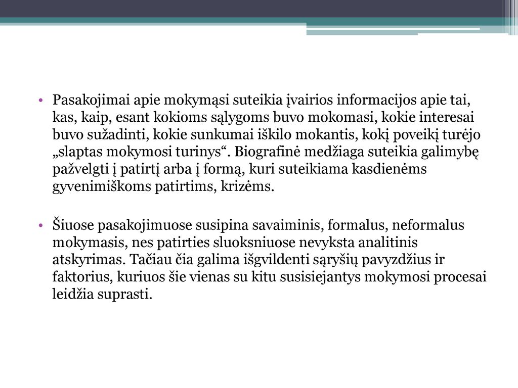 Pasakojimai apie mokymąsi suteikia įvairios informacijos apie tai, kas, kaip, esant kokioms sąlygoms buvo mokomasi, kokie interesai buvo sužadinti, kokie sunkumai iškilo mokantis, kokį poveikį turėjo „slaptas mokymosi turinys . Biografinė medžiaga suteikia galimybę pažvelgti į patirtį arba į formą, kuri suteikiama kasdienėms gyvenimiškoms patirtims, krizėms.