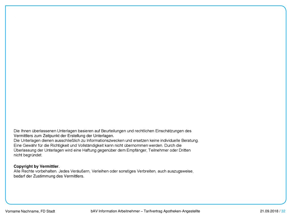 Die Ihnen überlassenen Unterlagen basieren auf Beurteilungen und rechtlichen Einschätzungen des Vermittlers zum Zeitpunkt der Erstellung der Unterlagen. Die Unterlagen dienen ausschließlich zu Informationszwecken und ersetzen keine individuelle Beratung. Eine Gewähr für die Richtigkeit und Vollständigkeit kann nicht übernommen werden. Durch die Überlassung der Unterlagen wird eine Haftung gegenüber dem Empfänger, Teilnehmer oder Dritten nicht begründet.