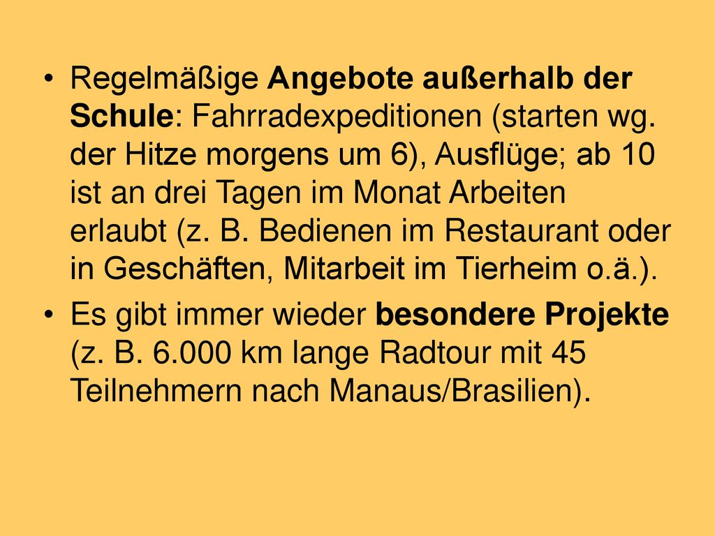 Regelmäßige Angebote außerhalb der Schule: Fahrradexpeditionen (starten wg. der Hitze morgens um 6), Ausflüge; ab 10 ist an drei Tagen im Monat Arbeiten erlaubt (z. B. Bedienen im Restaurant oder in Geschäften, Mitarbeit im Tierheim o.ä.).