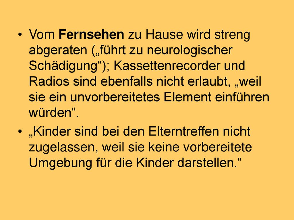 Vom Fernsehen zu Hause wird streng abgeraten („führt zu neurologischer Schädigung ); Kassettenrecorder und Radios sind ebenfalls nicht erlaubt, „weil sie ein unvorbereitetes Element einführen würden .