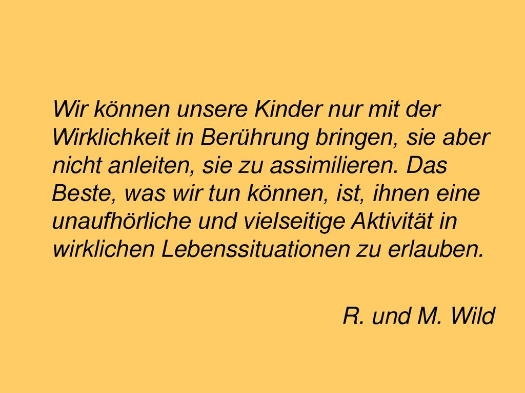 Wir können unsere Kinder nur mit der Wirklichkeit in Berührung bringen, sie aber nicht anleiten, sie zu assimilieren. Das Beste, was wir tun können, ist, ihnen eine unaufhörliche und vielseitige Aktivität in wirklichen Lebenssituationen zu erlauben.