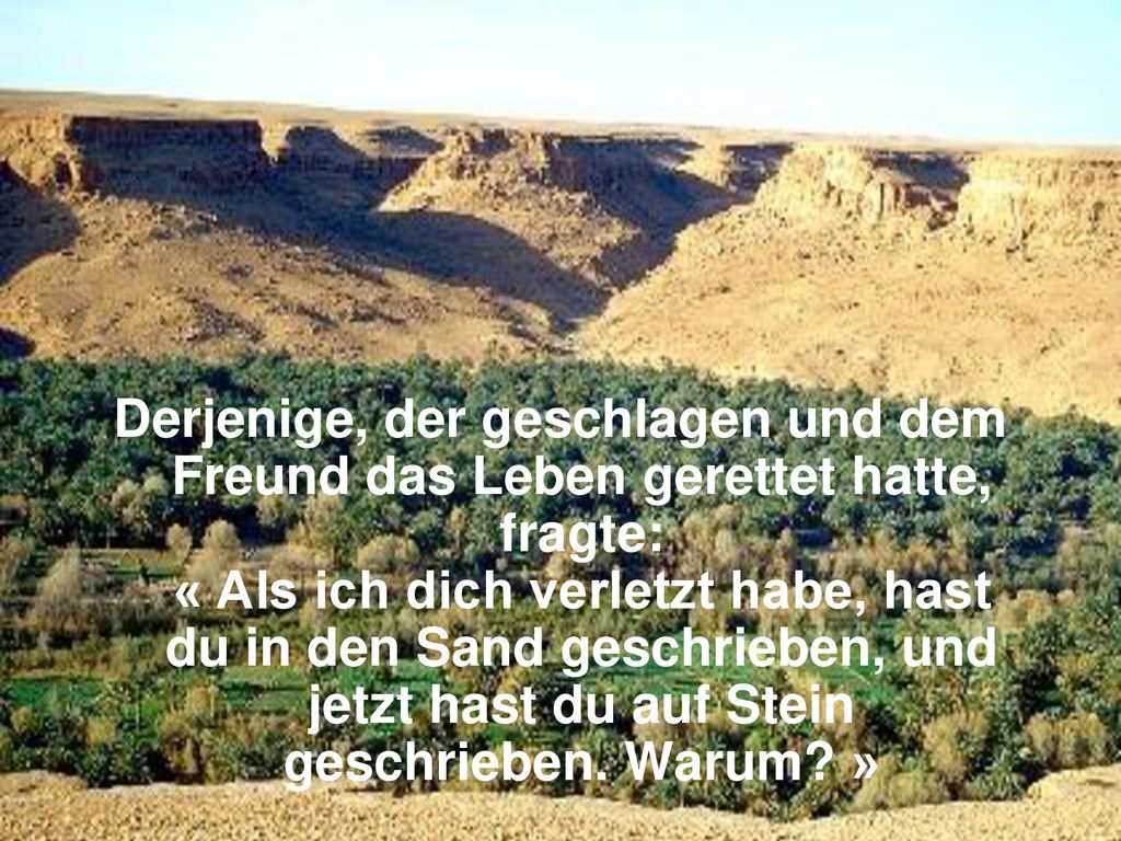 Derjenige, der geschlagen und dem Freund das Leben gerettet hatte, fragte: « Als ich dich verletzt habe, hast du in den Sand geschrieben, und jetzt hast du auf Stein geschrieben.