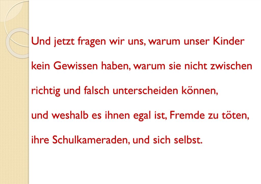 Und jetzt fragen wir uns, warum unser Kinder kein Gewissen haben, warum sie nicht zwischen richtig und falsch unterscheiden können, und weshalb es ihnen egal ist, Fremde zu töten, ihre Schulkameraden, und sich selbst.
