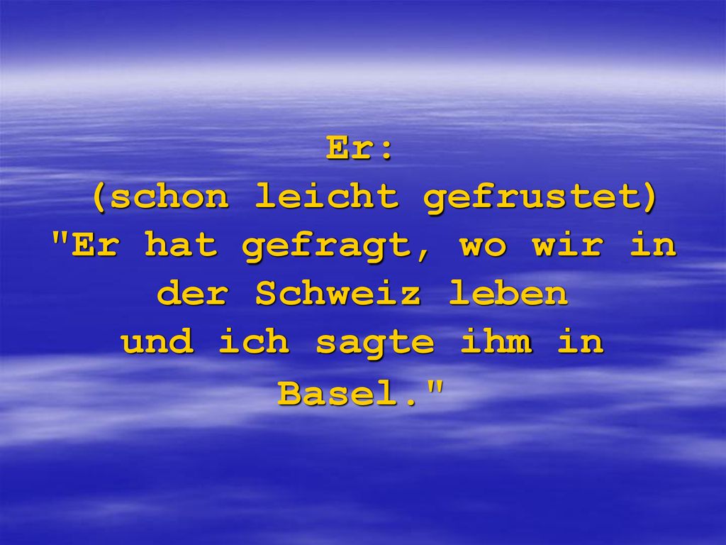 Er: (schon leicht gefrustet) Er hat gefragt, wo wir in der Schweiz leben und ich sagte ihm in Basel.