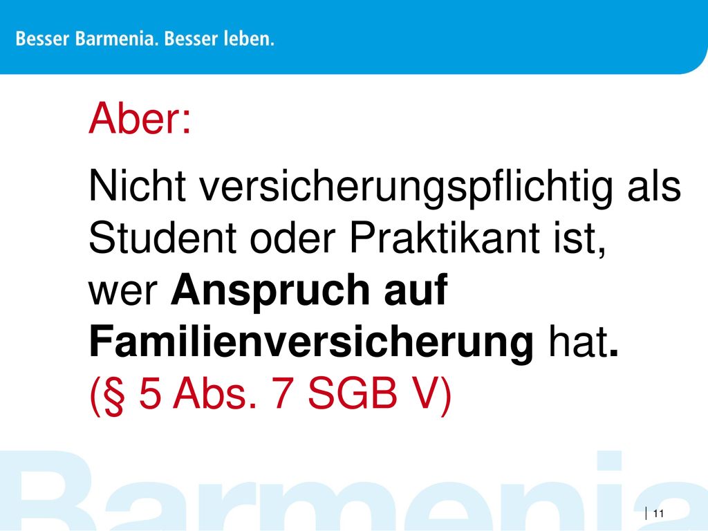 Aber: Nicht versicherungspflichtig als Student oder Praktikant ist, wer Anspruch auf Familienversicherung hat. (§ 5 Abs. 7 SGB V)