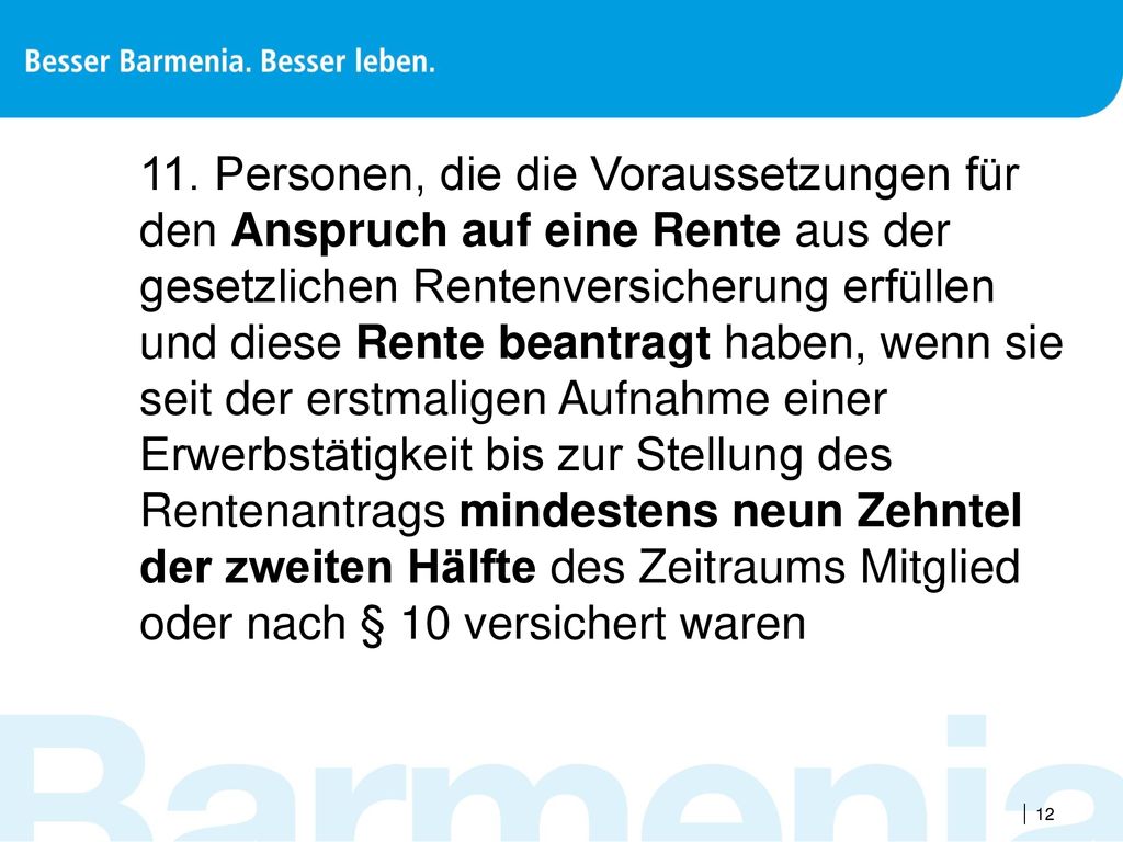 11. Personen, die die Voraussetzungen für den Anspruch auf eine Rente aus der gesetzlichen Rentenversicherung erfüllen und diese Rente beantragt haben, wenn sie seit der erstmaligen Aufnahme einer Erwerbstätigkeit bis zur Stellung des Rentenantrags mindestens neun Zehntel der zweiten Hälfte des Zeitraums Mitglied oder nach § 10 versichert waren