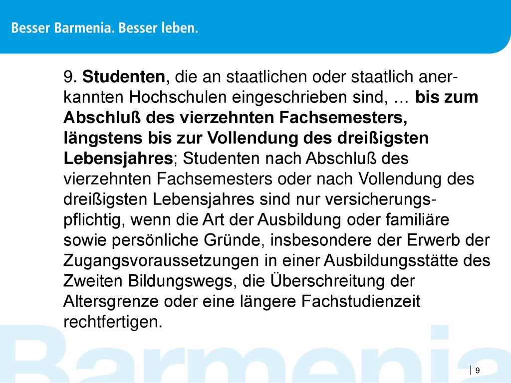 9. Studenten, die an staatlichen oder staatlich aner-kannten Hochschulen eingeschrieben sind, … bis zum Abschluß des vierzehnten Fachsemesters, längstens bis zur Vollendung des dreißigsten Lebensjahres; Studenten nach Abschluß des vierzehnten Fachsemesters oder nach Vollendung des dreißigsten Lebensjahres sind nur versicherungs-pflichtig, wenn die Art der Ausbildung oder familiäre sowie persönliche Gründe, insbesondere der Erwerb der Zugangsvoraussetzungen in einer Ausbildungsstätte des Zweiten Bildungswegs, die Überschreitung der Altersgrenze oder eine längere Fachstudienzeit rechtfertigen.