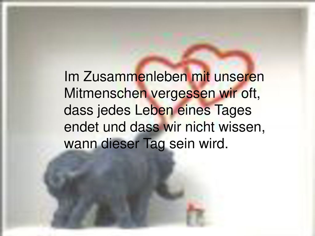 Im Zusammenleben mit unseren Mitmenschen vergessen wir oft, dass jedes Leben eines Tages endet und dass wir nicht wissen, wann dieser Tag sein wird.