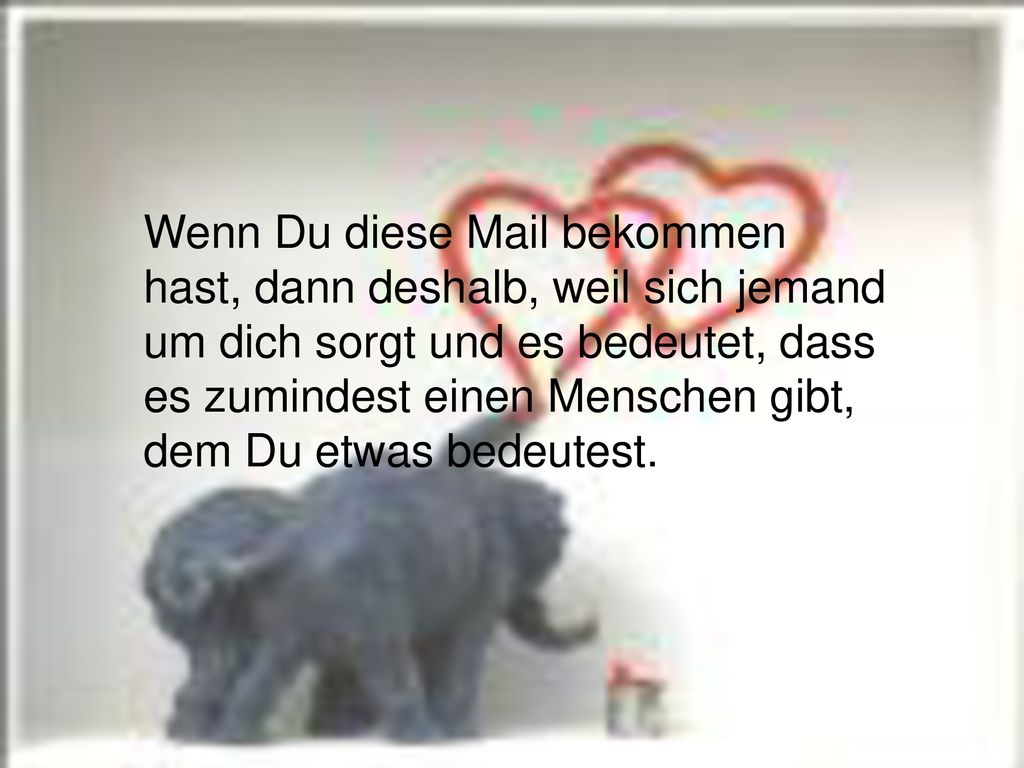 Wenn Du diese Mail bekommen hast, dann deshalb, weil sich jemand um dich sorgt und es bedeutet, dass es zumindest einen Menschen gibt, dem Du etwas bedeutest.