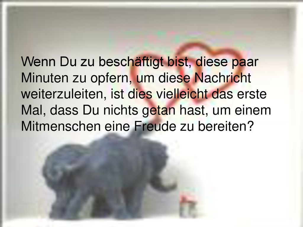 Wenn Du zu beschäftigt bist, diese paar Minuten zu opfern, um diese Nachricht weiterzuleiten, ist dies vielleicht das erste Mal, dass Du nichts getan hast, um einem Mitmenschen eine Freude zu bereiten