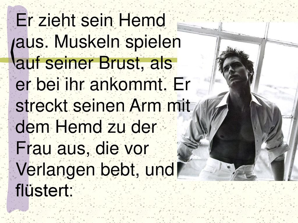 Er zieht sein Hemd aus. Muskeln spielen auf seiner Brust, als er bei ihr ankommt.